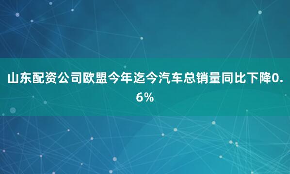 山东配资公司　　欧盟今年迄今汽车总销量同比下降0.6%