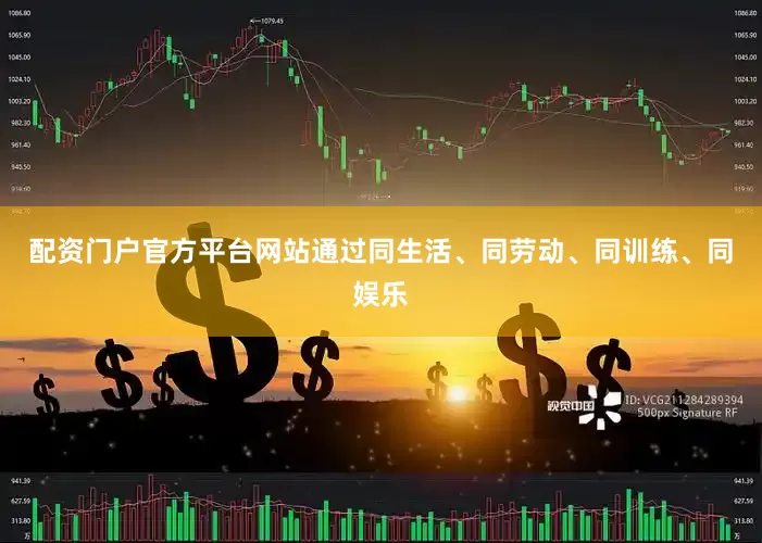 配资门户官方平台网站通过同生活、同劳动、同训练、同娱乐