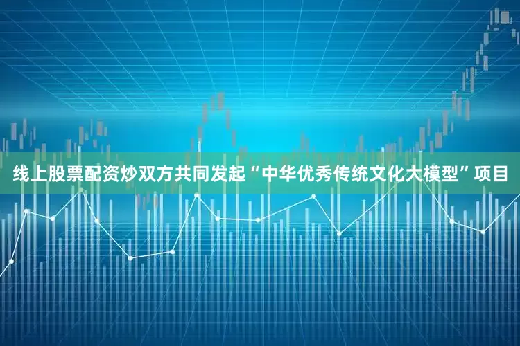 线上股票配资炒双方共同发起“中华优秀传统文化大模型”项目