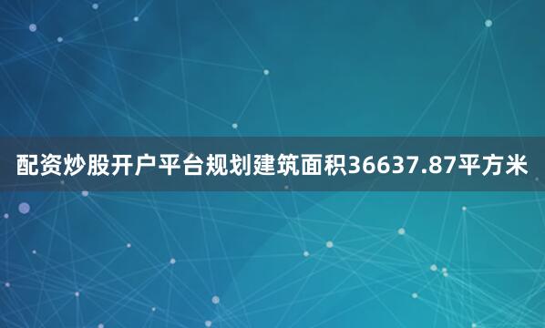 配资炒股开户平台规划建筑面积36637.87平方米