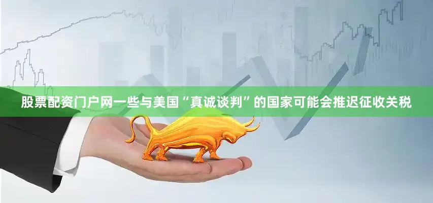 股票配资门户网一些与美国“真诚谈判”的国家可能会推迟征收关税