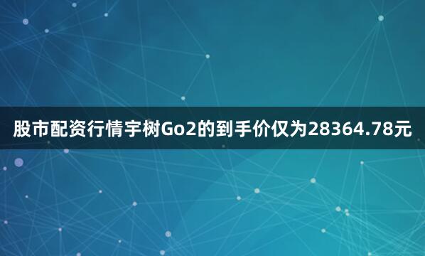 股市配资行情宇树Go2的到手价仅为28364.78元