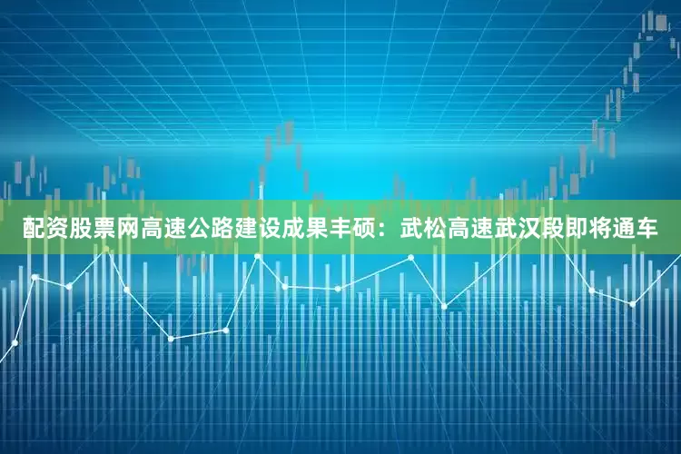 配资股票网高速公路建设成果丰硕：武松高速武汉段即将通车