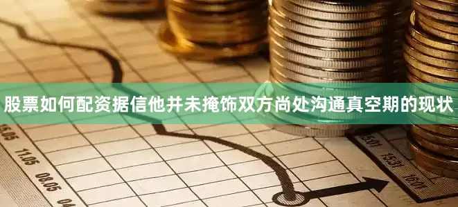 股票如何配资据信他并未掩饰双方尚处沟通真空期的现状