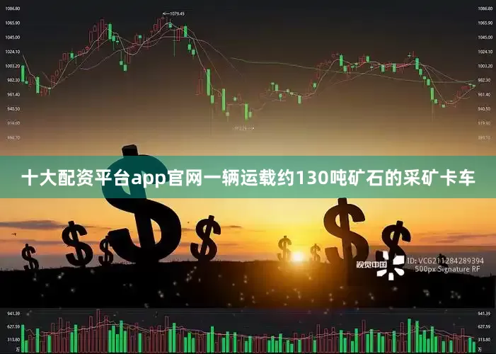 十大配资平台app官网一辆运载约130吨矿石的采矿卡车