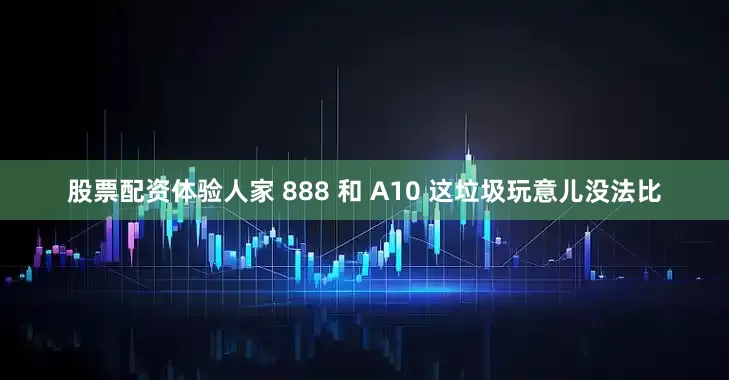 股票配资体验人家 888 和 A10 这垃圾玩意儿没法比