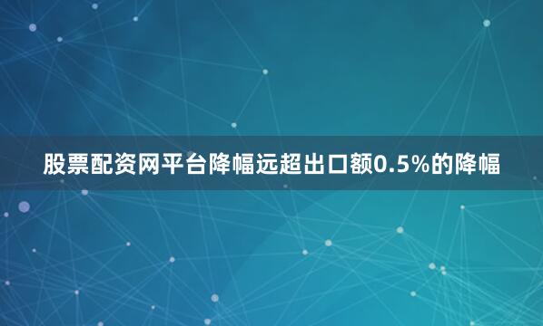 股票配资网平台降幅远超出口额0.5%的降幅